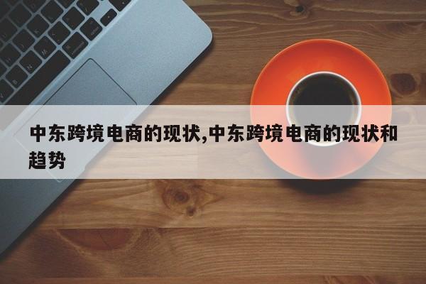 中东跨境电商的现状,中东跨境电商的现状和趋势