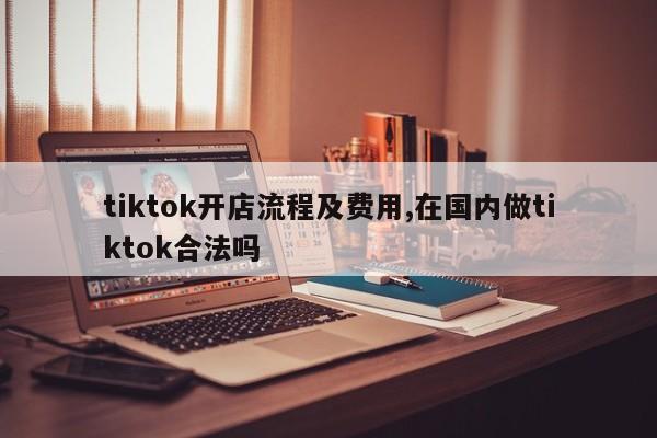 tiktok开店流程及费用,在国内做tiktok合法吗