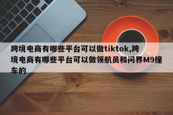 跨境电商有哪些平台可以做tiktok,跨境电商有哪些平台可以做领航员和问界M9撞车的