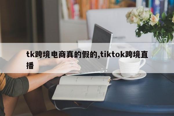 tk跨境电商真的假的,tiktok跨境直播