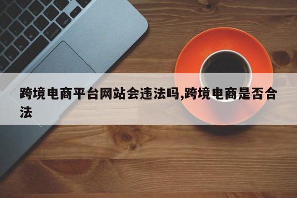 跨境电商平台网站会违法吗,跨境电商是否合法