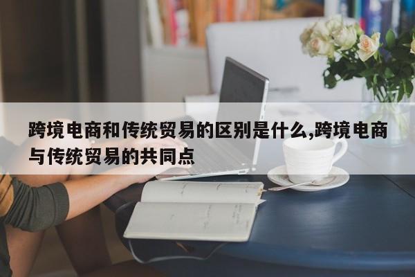 跨境电商和传统贸易的区别是什么,跨境电商与传统贸易的共同点
