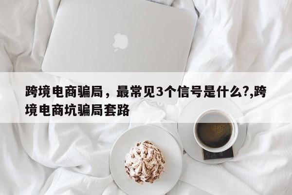 跨境电商骗局,最常见3个信号是什么?,跨境电商坑骗局套路