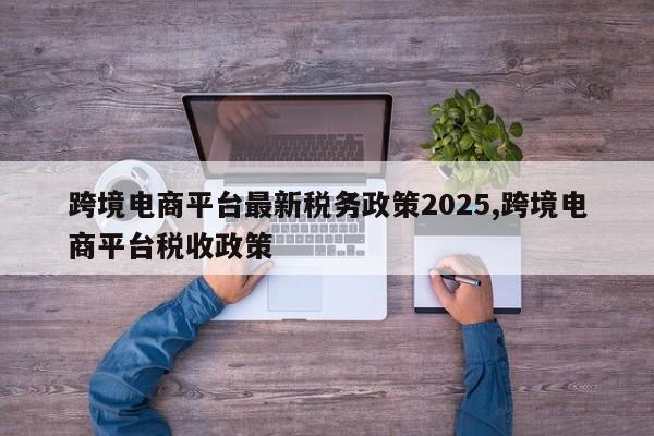 跨境电商平台最新税务政策2025,跨境电商平台税收政策
