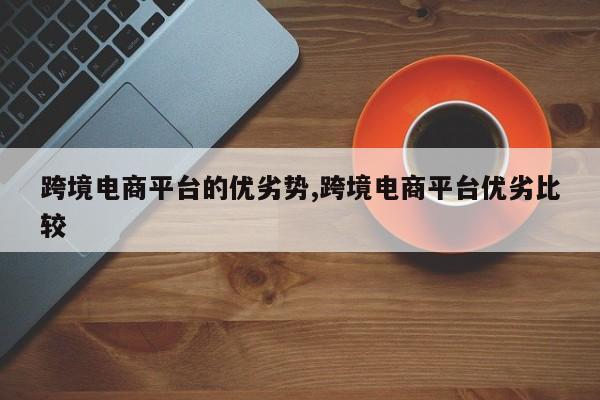 跨境电商平台的优劣势,跨境电商平台优劣比较