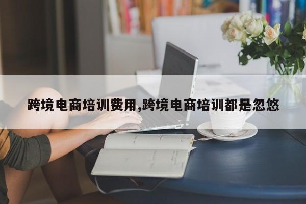 跨境电商培训费用,跨境电商培训都是忽悠