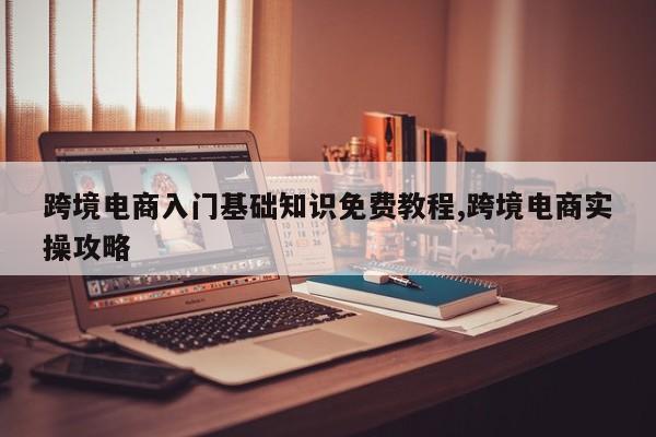 跨境电商入门基础知识免费教程,跨境电商实操攻略