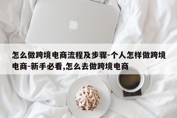 怎么做跨境电商流程及步骤-个人怎样做跨境电商-新手必看,怎么去做跨境电商
