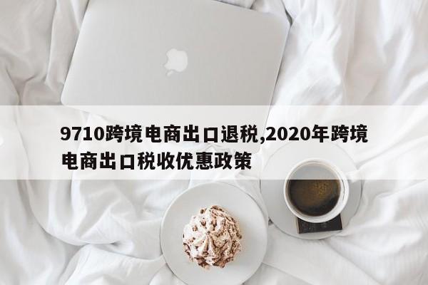 9710跨境电商出口退税,2020年跨境电商出口税收优惠政策
