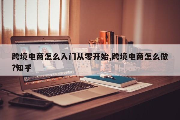 跨境电商怎么入门从零开始,跨境电商怎么做?知乎