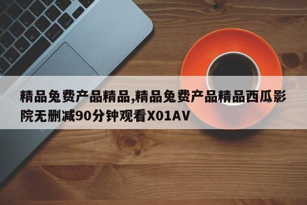 精品兔费产品精品,精品兔费产品精品西瓜影院无删减90分钟观看X01AV