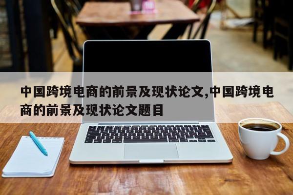 中国跨境电商的前景及现状论文,中国跨境电商的前景及现状论文题目