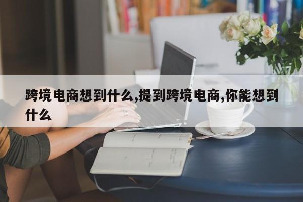 跨境电商想到什么,提到跨境电商,你能想到什么