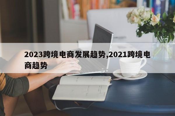 2023跨境电商发展趋势,2021跨境电商趋势