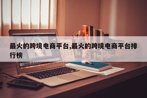 最火的跨境电商平台,最火的跨境电商平台排行榜