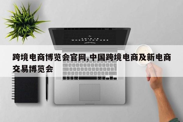 跨境电商博览会官网,中国跨境电商及新电商交易博览会
