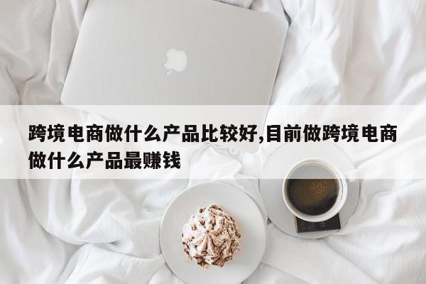 跨境电商做什么产品比较好,目前做跨境电商做什么产品最赚钱