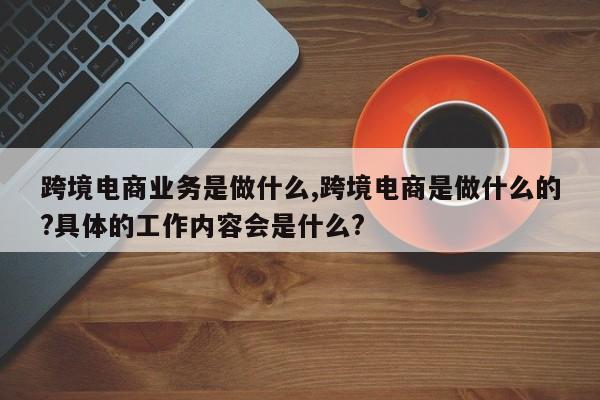 跨境电商业务是做什么,跨境电商是做什么的?具体的工作内容会是什么?