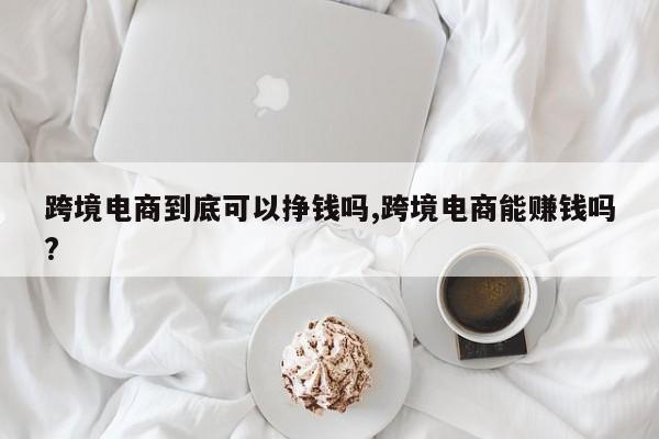 跨境电商到底可以挣钱吗,跨境电商能赚钱吗?