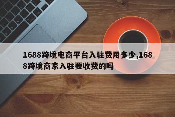 1688跨境电商平台入驻费用多少,1688跨境商家入驻要收费的吗