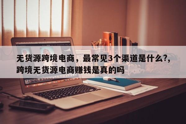 无货源跨境电商，最常见3个渠道是什么?,跨境无货源电商赚钱是真的吗