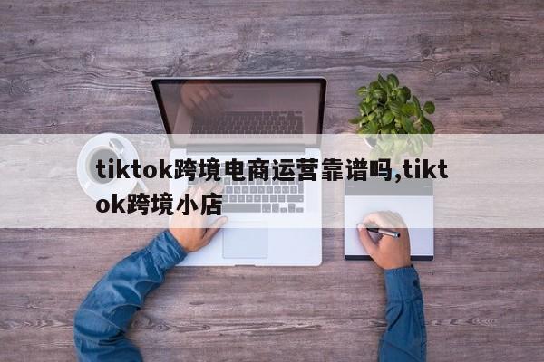 tiktok跨境电商运营靠谱吗,tiktok跨境小店
