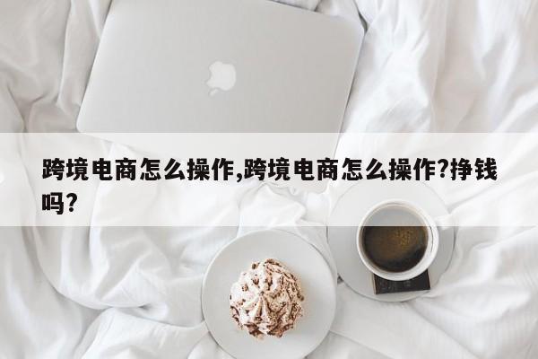 跨境电商怎么操作,跨境电商怎么操作?挣钱吗?