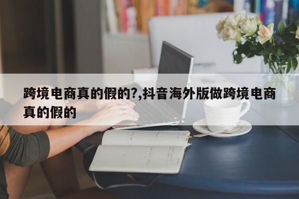 跨境电商真的假的?,抖音海外版做跨境电商真的假的