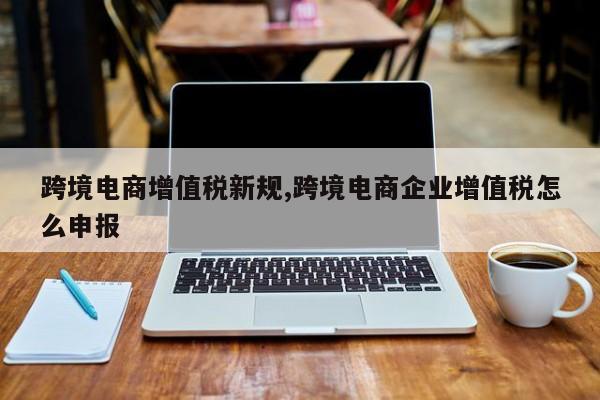 跨境电商增值税新规,跨境电商企业增值税怎么申报