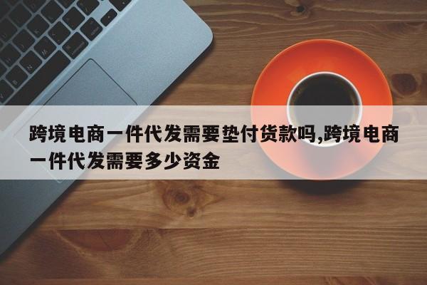跨境电商一件代发需要垫付货款吗,跨境电商一件代发需要多少资金