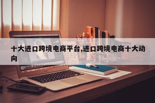 十大进口跨境电商平台,进口跨境电商十大动向