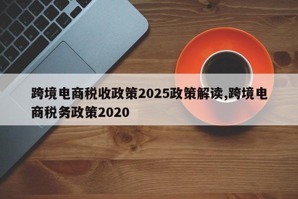 跨境电商税收政策2025政策解读,跨境电商税务政策2020