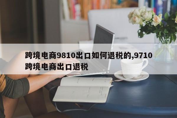 跨境电商9810出口如何退税的,9710跨境电商出口退税