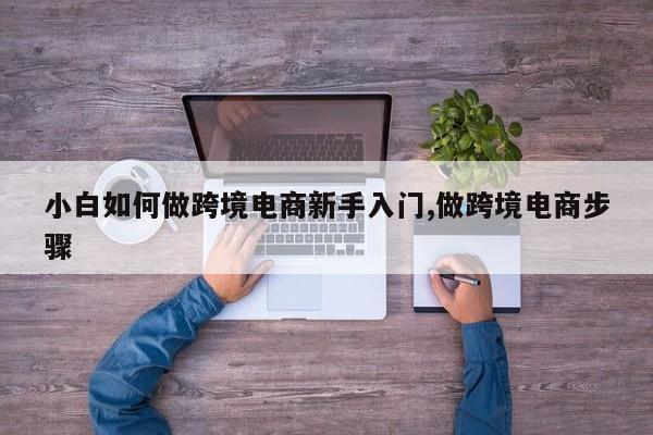 小白如何做跨境电商新手入门,做跨境电商步骤