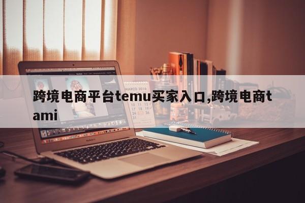 跨境电商平台temu买家入口,跨境电商tami