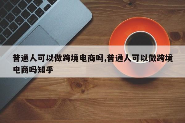 普通人可以做跨境电商吗,普通人可以做跨境电商吗知乎