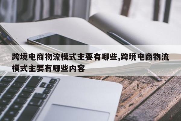 跨境电商物流模式主要有哪些,跨境电商物流模式主要有哪些内容