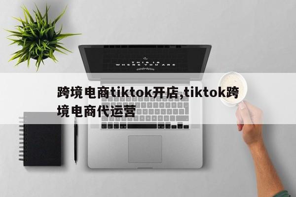 跨境电商tiktok开店,tiktok跨境电商代运营