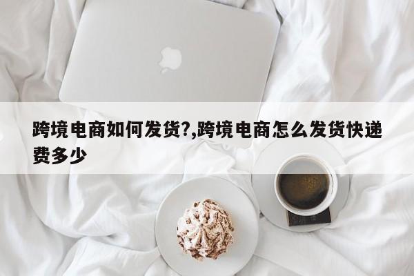 跨境电商如何发货?,跨境电商怎么发货快递费多少