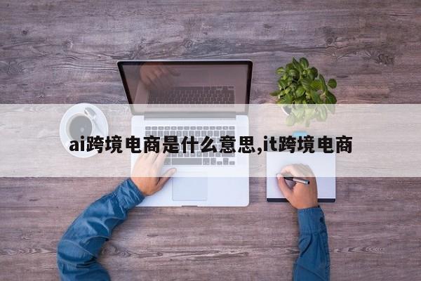 ai跨境电商是什么意思,it跨境电商