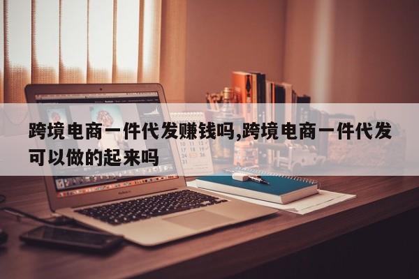 跨境电商一件代发赚钱吗,跨境电商一件代发可以做的起来吗