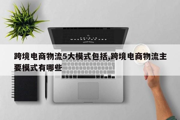 跨境电商物流5大模式包括,跨境电商物流主要模式有哪些