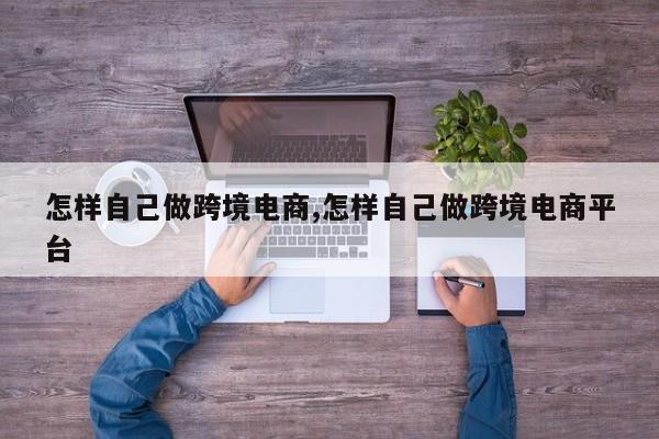 怎样自己做跨境电商,怎样自己做跨境电商平台