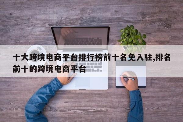 十大跨境电商平台排行榜前十名免入驻,排名前十的跨境电商平台