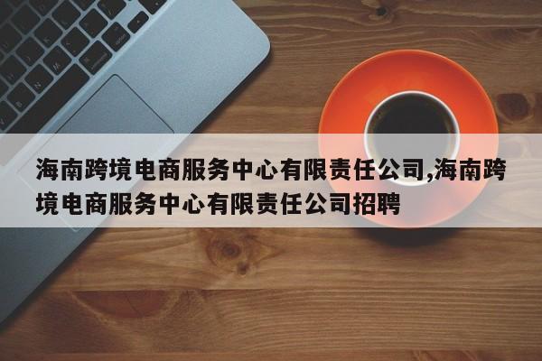 海南跨境电商服务中心有限责任公司,海南跨境电商服务中心有限责任公司招聘