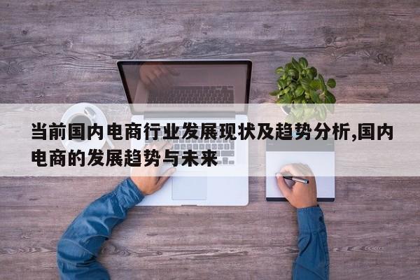 当前国内电商行业发展现状及趋势分析,国内电商的发展趋势与未来