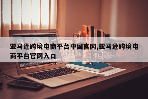 亚马逊跨境电商平台中国官网,亚马逊跨境电商平台官网入口