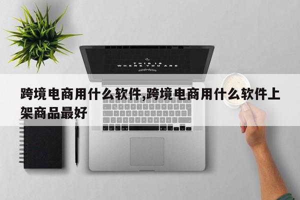 跨境电商用什么软件,跨境电商用什么软件上架商品最好