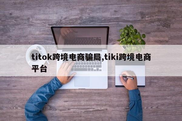 titok跨境电商骗局,tiki跨境电商平台