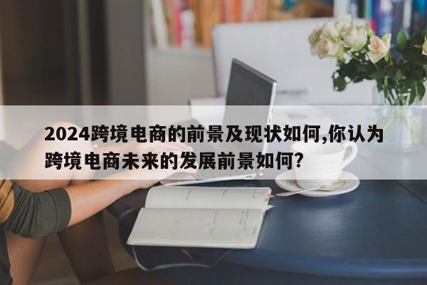 2024跨境电商的前景及现状如何,你认为跨境电商未来的发展前景如何?